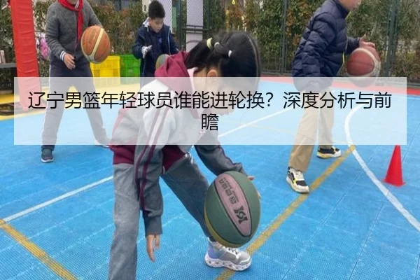 辽宁男篮年轻球员谁能进轮换？深度分析与前瞻