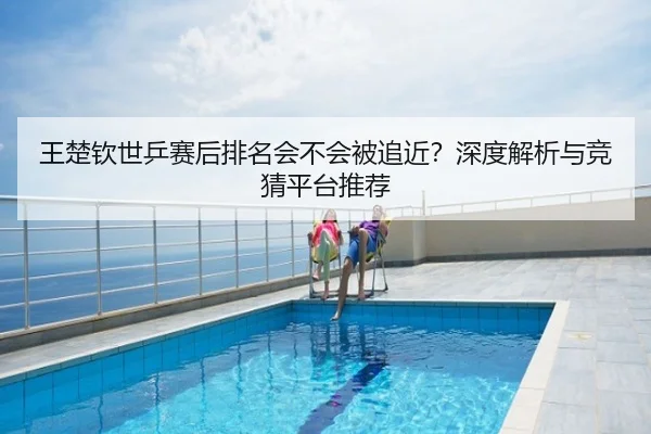 王楚钦世乒赛后排名会不会被追近？深度解析与竞猜平台推荐